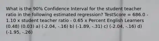 What is the 90% Confidence Interval for the student teacher ratio in the following estimated regression? TestScore = 686.0 - 1.10 x student teacher ratio - 0.65 x Percent English Learners (0.48) (0.03) a) (-2.04, -.16) b) (-1.89, -.31) c) (-2.04, -.16) d) (-1.95, -.26)