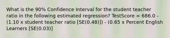 What is the 90% Confidence Interval for the student teacher ratio in the following estimated regression? TestScore = 686.0 - (1.10 x student teacher ratio [SE(0.48)]) - (0.65 x Percent English Learners [SE(0.03)]