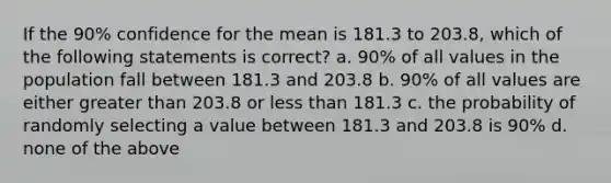 If the 90% confidence for the mean is 181.3 to 203.8, which of the following statements is correct? a. 90% of all values in the population fall between 181.3 and 203.8 b. 90% of all values are either greater than 203.8 or less than 181.3 c. the probability of randomly selecting a value between 181.3 and 203.8 is 90% d. none of the above