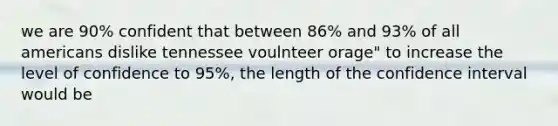 we are 90% confident that between 86% and 93% of all americans dislike tennessee voulnteer orage" to increase the level of confidence to 95%, the length of the confidence interval would be