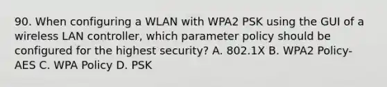 90. When configuring a WLAN with WPA2 PSK using the GUI of a wireless LAN controller, which parameter policy should be configured for the highest security? A. 802.1X B. WPA2 Policy-AES C. WPA Policy D. PSK