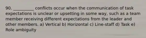 90. __________ conflicts occur when the communication of task expectations is unclear or upsetting in some way, such as a team member receiving different expectations from the leader and other members. a) Vertical b) Horizontal c) Line-staff d) Task e) Role ambiguity