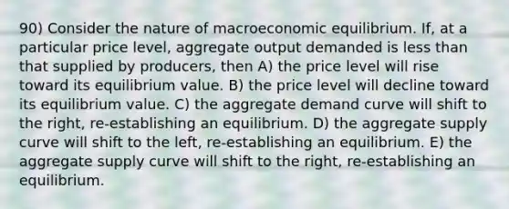 90) Consider the nature of macroeconomic equilibrium. If, at a particular price level, aggregate output demanded is less than that supplied by producers, then A) the price level will rise toward its equilibrium value. B) the price level will decline toward its equilibrium value. C) the aggregate demand curve will shift to the right, re-establishing an equilibrium. D) the aggregate supply curve will shift to the left, re-establishing an equilibrium. E) the aggregate supply curve will shift to the right, re-establishing an equilibrium.