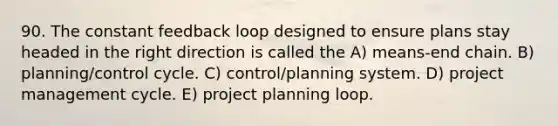 90. The constant feedback loop designed to ensure plans stay headed in the right direction is called the A) means-end chain. B) planning/control cycle. C) control/planning system. D) project management cycle. E) project planning loop.