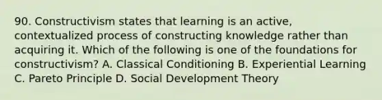 90. Constructivism states that learning is an active, contextualized process of constructing knowledge rather than acquiring it. Which of the following is one of the foundations for constructivism? A. Classical Conditioning B. Experiential Learning C. Pareto Principle D. Social Development Theory