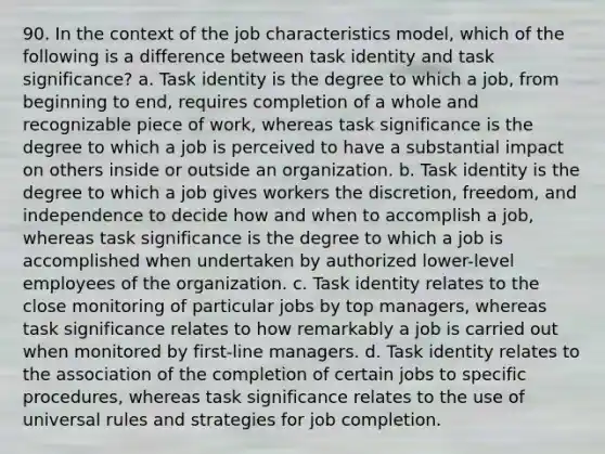 90. In the context of the job characteristics model, which of the following is a difference between task identity and task significance? a. Task identity is the degree to which a job, from beginning to end, requires completion of a whole and recognizable piece of work, whereas task significance is the degree to which a job is perceived to have a substantial impact on others inside or outside an organization. b. Task identity is the degree to which a job gives workers the discretion, freedom, and independence to decide how and when to accomplish a job, whereas task significance is the degree to which a job is accomplished when undertaken by authorized lower-level employees of the organization. c. Task identity relates to the close monitoring of particular jobs by top managers, whereas task significance relates to how remarkably a job is carried out when monitored by first-line managers. d. Task identity relates to the association of the completion of certain jobs to specific procedures, whereas task significance relates to the use of universal rules and strategies for job completion.