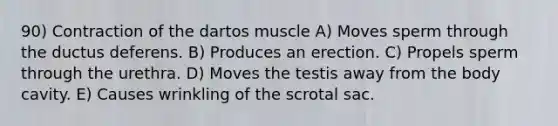 90) Contraction of the dartos muscle A) Moves sperm through the ductus deferens. B) Produces an erection. C) Propels sperm through the urethra. D) Moves the testis away from the body cavity. E) Causes wrinkling of the scrotal sac.