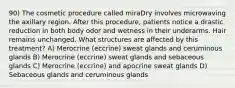 90) The cosmetic procedure called miraDry involves microwaving the axillary region. After this procedure, patients notice a drastic reduction in both body odor and wetness in their underarms. Hair remains unchanged. What structures are affected by this treatment? A) Merocrine (eccrine) sweat glands and ceruminous glands B) Merocrine (eccrine) sweat glands and sebaceous glands C) Merocrine (eccrine) and apocrine sweat glands D) Sebaceous glands and ceruminous glands