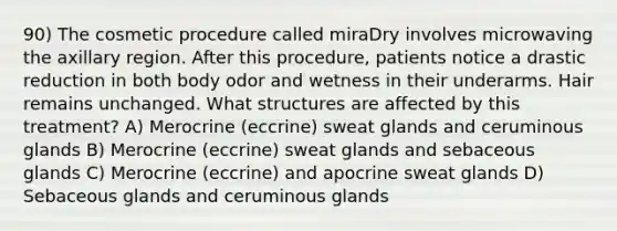 90) The cosmetic procedure called miraDry involves microwaving the axillary region. After this procedure, patients notice a drastic reduction in both body odor and wetness in their underarms. Hair remains unchanged. What structures are affected by this treatment? A) Merocrine (eccrine) sweat glands and ceruminous glands B) Merocrine (eccrine) sweat glands and sebaceous glands C) Merocrine (eccrine) and apocrine sweat glands D) Sebaceous glands and ceruminous glands