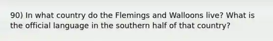 90) In what country do the Flemings and Walloons live? What is the official language in the southern half of that country?