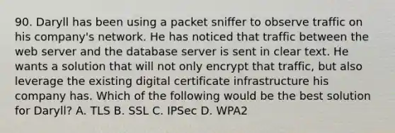 90. Daryll has been using a packet sniffer to observe traffic on his company's network. He has noticed that traffic between the web server and the database server is sent in clear text. He wants a solution that will not only encrypt that traffic, but also leverage the existing digital certificate infrastructure his company has. Which of the following would be the best solution for Daryll? A. TLS B. SSL C. IPSec D. WPA2