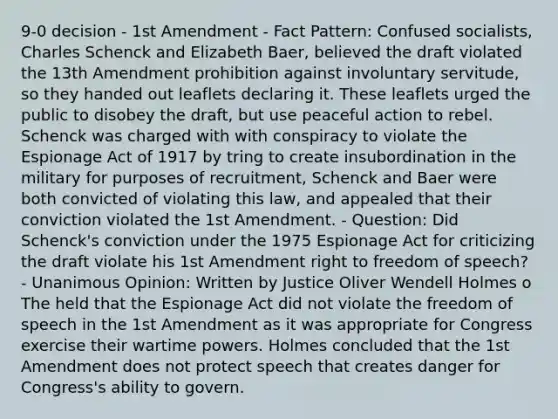 9-0 decision - 1st Amendment - Fact Pattern: Confused socialists, Charles Schenck and Elizabeth Baer, believed the draft violated the 13th Amendment prohibition against involuntary servitude, so they handed out leaflets declaring it. These leaflets urged the public to disobey the draft, but use peaceful action to rebel. Schenck was charged with with conspiracy to violate the Espionage Act of 1917 by tring to create insubordination in the military for purposes of recruitment, Schenck and Baer were both convicted of violating this law, and appealed that their conviction violated the 1st Amendment. - Question: Did Schenck's conviction under the 1975 Espionage Act for criticizing the draft violate his 1st Amendment right to freedom of speech? - Unanimous Opinion: Written by Justice Oliver Wendell Holmes o The held that the Espionage Act did not violate the freedom of speech in the 1st Amendment as it was appropriate for Congress exercise their wartime powers. Holmes concluded that the 1st Amendment does not protect speech that creates danger for Congress's ability to govern.