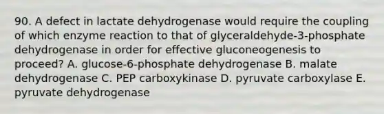 90. A defect in lactate dehydrogenase would require the coupling of which enzyme reaction to that of glyceraldehyde-3-phosphate dehydrogenase in order for effective gluconeogenesis to proceed? A. glucose-6-phosphate dehydrogenase B. malate dehydrogenase C. PEP carboxykinase D. pyruvate carboxylase E. pyruvate dehydrogenase