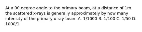 At a 90 degree angle to the primary beam, at a distance of 1m the scattered x-rays is generally approximately by how many intensity of the primary x-ray beam A. 1/1000 B. 1/100 C. 1/50 D. 1000/1