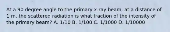 At a 90 degree angle to the primary x-ray beam, at a distance of 1 m, the scattered radiation is what fraction of the intensity of the primary beam? A. 1/10 B. 1/100 C. 1/1000 D. 1/10000