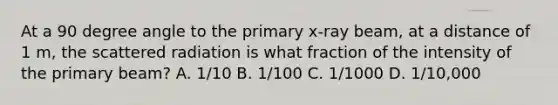 At a 90 degree angle to the primary x-ray beam, at a distance of 1 m, the scattered radiation is what fraction of the intensity of the primary beam? A. 1/10 B. 1/100 C. 1/1000 D. 1/10,000