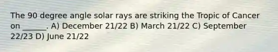 The 90 degree angle solar rays are striking the Tropic of Cancer on ______. A) December 21/22 B) March 21/22 C) September 22/23 D) June 21/22