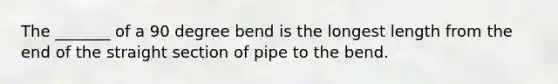 The _______ of a 90 degree bend is the longest length from the end of the straight section of pipe to the bend.