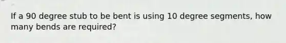 If a 90 degree stub to be bent is using 10 degree segments, how many bends are required?