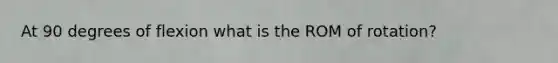 At 90 degrees of flexion what is the ROM of rotation?