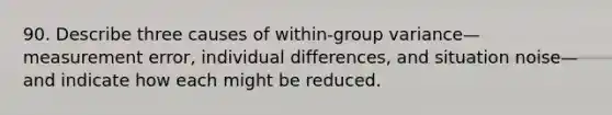 90. Describe three causes of within-group variance—measurement error, individual differences, and situation noise—and indicate how each might be reduced.