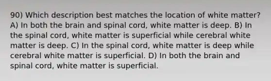 90) Which description best matches the location of white matter? A) In both the brain and spinal cord, white matter is deep. B) In the spinal cord, white matter is superficial while cerebral white matter is deep. C) In the spinal cord, white matter is deep while cerebral white matter is superficial. D) In both the brain and spinal cord, white matter is superficial.