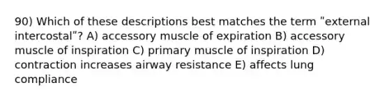 90) Which of these descriptions best matches the term ʺexternal intercostalʺ? A) accessory muscle of expiration B) accessory muscle of inspiration C) primary muscle of inspiration D) contraction increases airway resistance E) affects lung compliance