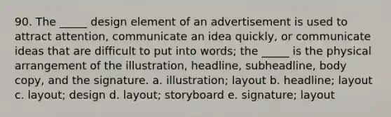 90. The _____ design element of an advertisement is used to attract attention, communicate an idea quickly, or communicate ideas that are difficult to put into words; the _____ is the physical arrangement of the illustration, headline, subheadline, body copy, and the signature. a. illustration; layout b. headline; layout c. layout; design d. layout; storyboard e. signature; layout