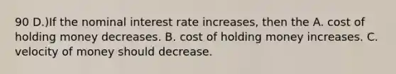 90 D.)If the nominal interest rate increases, then the A. cost of holding money decreases. B. cost of holding money increases. C. velocity of money should decrease.