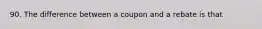 90. The difference between a coupon and a rebate is that