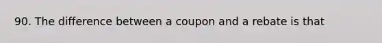 90. The difference between a coupon and a rebate is that