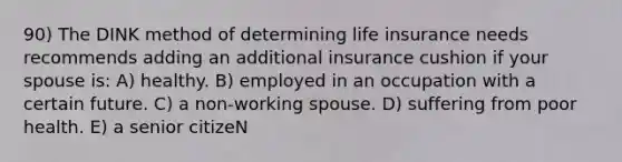 90) The DINK method of determining life insurance needs recommends adding an additional insurance cushion if your spouse is: A) healthy. B) employed in an occupation with a certain future. C) a non-working spouse. D) suffering from poor health. E) a senior citizeN