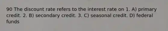 90 The discount rate refers to the interest rate on 1. A) primary credit. 2. B) secondary credit. 3. C) seasonal credit. D) federal funds