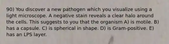 90) You discover a new pathogen which you visualize using a light microscope. A negative stain reveals a clear halo around the cells. This suggests to you that the organism A) is motile. B) has a capsule. C) is spherical in shape. D) is Gram-positive. E) has an LPS layer.