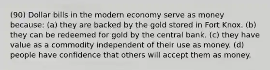 (90) Dollar bills in the modern economy serve as money because: (a) they are backed by the gold stored in Fort Knox. (b) they can be redeemed for gold by the central bank. (c) they have value as a commodity independent of their use as money. (d) people have confidence that others will accept them as money.