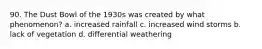 90. The Dust Bowl of the 1930s was created by what phenomenon? a. increased rainfall c. increased wind storms b. lack of vegetation d. differential weathering