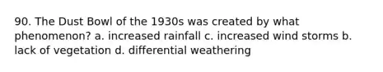 90. The Dust Bowl of the 1930s was created by what phenomenon? a. increased rainfall c. increased wind storms b. lack of vegetation d. differential weathering