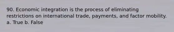 90. Economic integration is the process of eliminating restrictions on international trade, payments, and factor mobility. a. True b. False