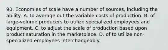 90. Economies of scale have a number of sources, including the ability: A. to average out the variable costs of production. B. of large-volume producers to utilize specialized employees and equipment. C. to adjust the scale of production based upon product saturation in the marketplace. D. of to utilize non-specialized employees interchangeably.