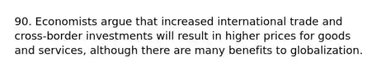 90. Economists argue that increased international trade and cross-border investments will result in higher prices for goods and services, although there are many benefits to globalization.