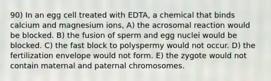 90) In an egg cell treated with EDTA, a chemical that binds calcium and magnesium ions, A) the acrosomal reaction would be blocked. B) the fusion of sperm and egg nuclei would be blocked. C) the fast block to polyspermy would not occur. D) the fertilization envelope would not form. E) the zygote would not contain maternal and paternal chromosomes.