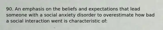 90. An emphasis on the beliefs and expectations that lead someone with a social anxiety disorder to overestimate how bad a social interaction went is characteristic of: