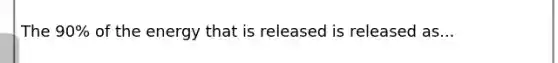 The 90% of the energy that is released is released as...