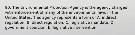 90. The Environmental Protection Agency is the agency charged with enforcement of many of the environmental laws in the United States. This agency represents a form of A. indirect regulation. B. direct regulation. C. legislative mandate. D. government coercion. E. legislative intervention.