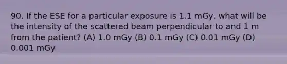 90. If the ESE for a particular exposure is 1.1 mGy, what will be the intensity of the scattered beam perpendicular to and 1 m from the patient? (A) 1.0 mGy (B) 0.1 mGy (C) 0.01 mGy (D) 0.001 mGy