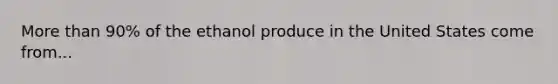 More than 90% of the ethanol produce in the United States come from...