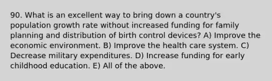 90. What is an excellent way to bring down a country's population growth rate without increased funding for family planning and distribution of birth control devices? A) Improve the economic environment. B) Improve the health care system. C) Decrease military expenditures. D) Increase funding for early childhood education. E) All of the above.