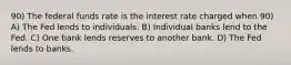 90) The federal funds rate is the interest rate charged when 90) A) The Fed lends to individuals. B) Individual banks lend to the Fed. C) One bank lends reserves to another bank. D) The Fed lends to banks.