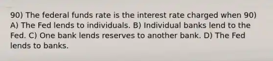 90) The federal funds rate is the interest rate charged when 90) A) The Fed lends to individuals. B) Individual banks lend to the Fed. C) One bank lends reserves to another bank. D) The Fed lends to banks.