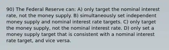 90) The Federal Reserve can: A) only target the nominal interest rate, not the money supply. B) simultaneously set independent money supply and nominal interest rate targets. C) only target the money supply, not the nominal interest rate. D) only set a money supply target that is consistent with a nominal interest rate target, and vice versa.